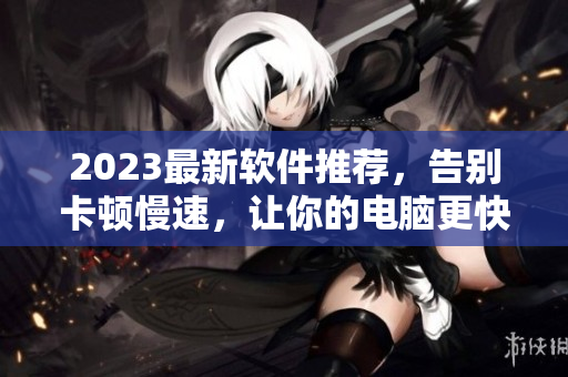 2023最新軟件推薦，告別卡頓慢速，讓你的電腦更快更順！