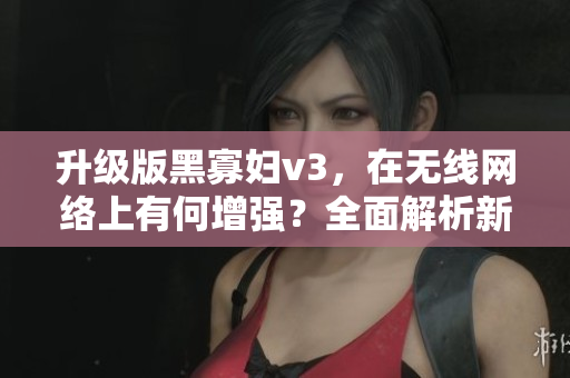 升級版黑寡婦v3，在無線網(wǎng)絡(luò)上有何增強(qiáng)？全面解析新版軟件
