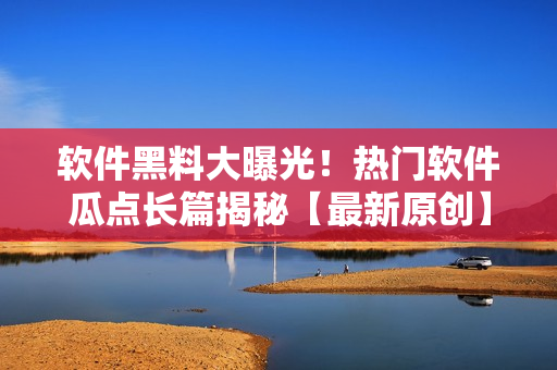 軟件黑料大曝光！熱門軟件瓜點(diǎn)長(zhǎng)篇揭秘【最新原創(chuàng)】