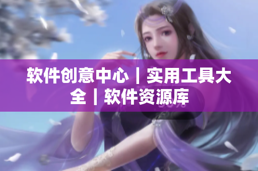 軟件創(chuàng)意中心｜實用工具大全｜軟件資源庫