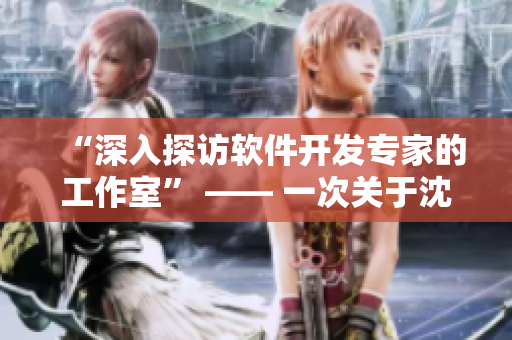 “深入探訪軟件開發(fā)專家的工作室” —— 一次關于沈芯語老師的家訪