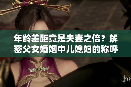 年齡差距竟是夫妻之倍？解密父女婚姻中兒媳婦的稱呼