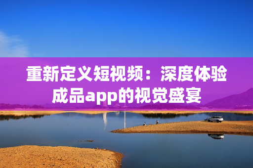 重新定義短視頻：深度體驗(yàn)成品app的視覺盛宴