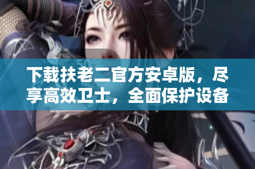 下載扶老二官方安卓版，盡享高效衛(wèi)士，全面保護設備安全