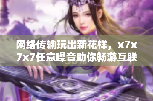 網(wǎng)絡(luò)傳輸玩出新花樣，x7x7x7任意噪音助你暢游互聯(lián)網(wǎng)！