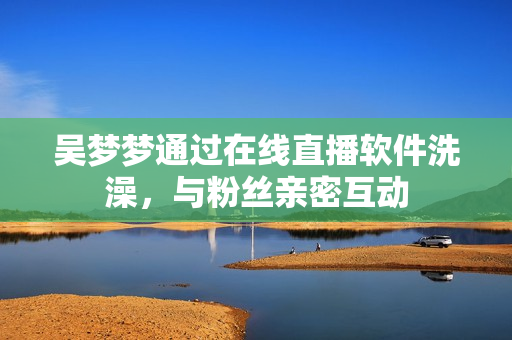 吳夢夢通過在線直播軟件洗澡，與粉絲親密互動