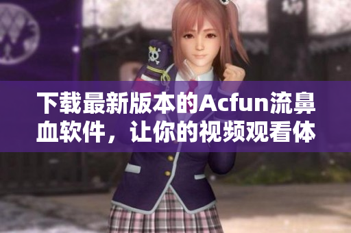 下載最新版本的Acfun流鼻血軟件，讓你的視頻觀看體驗(yàn)更高效更有趣