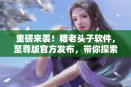 重磅來(lái)襲！糟老頭子軟件，至尊版官方發(fā)布，帶你探索網(wǎng)絡(luò)軟件世界！