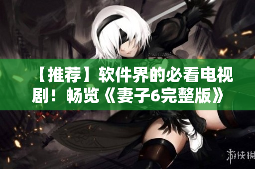【推薦】軟件界的必看電視劇！暢覽《妻子6完整版》的優(yōu)質(zhì)精髓