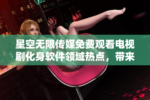 星空無限傳媒免費觀看電視劇化身軟件領(lǐng)域熱點，帶來極致流暢觀影新體驗