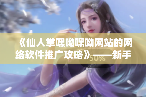 《仙人掌嘿呦嘿呦網(wǎng)站的網(wǎng)絡(luò)軟件推廣攻略》——新手也能輕松入門！