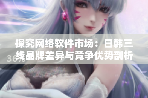 探究網(wǎng)絡(luò)軟件市場(chǎng)：日韓三線品牌差異與競(jìng)爭(zhēng)優(yōu)勢(shì)剖析
