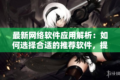 最新網(wǎng)絡軟件應用解析：如何選擇合適的推薦軟件，提高工作效率與生產(chǎn)力