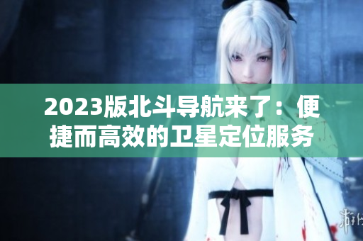 2023版北斗導(dǎo)航來(lái)了：便捷而高效的衛(wèi)星定位服務(wù)