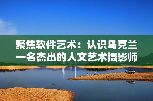 聚焦軟件藝術：認識烏克蘭一名杰出的人文藝術攝影師
