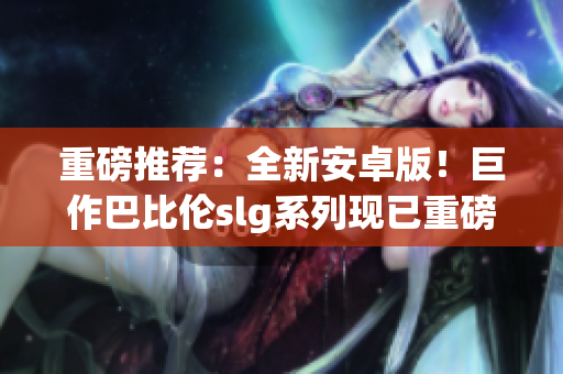 重磅推薦：全新安卓版！巨作巴比倫slg系列現(xiàn)已重磅登陸！35款游戲等你來戰(zhàn)！
