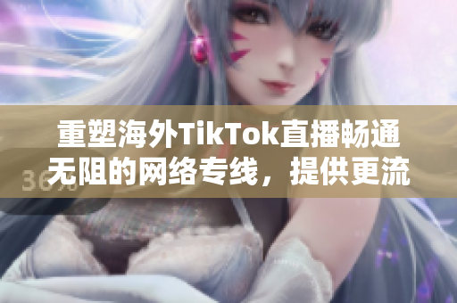 重塑海外TikTok直播暢通無(wú)阻的網(wǎng)絡(luò)專線，提供更流暢的用戶體驗(yàn)