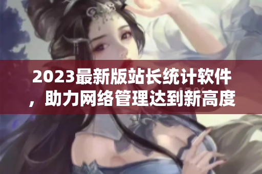 2023最新版站長(zhǎng)統(tǒng)計(jì)軟件，助力網(wǎng)絡(luò)管理達(dá)到新高度