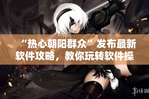 “熱心朝陽群眾”發(fā)布最新軟件攻略，教你玩轉(zhuǎn)軟件操作技巧！