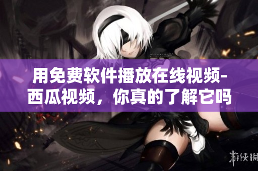 用免費(fèi)軟件播放在線視頻-西瓜視頻，你真的了解它嗎？