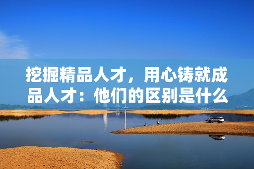 挖掘精品人才，用心鑄就成品人才：他們的區(qū)別是什么？