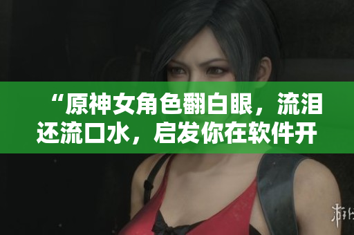 “原神女角色翻白眼，流淚還流口水，啟發(fā)你在軟件開(kāi)發(fā)中的調(diào)試技巧！”