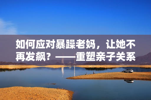 如何應(yīng)對暴躁老媽，讓她不再發(fā)飆？——重塑親子關(guān)系的小技巧