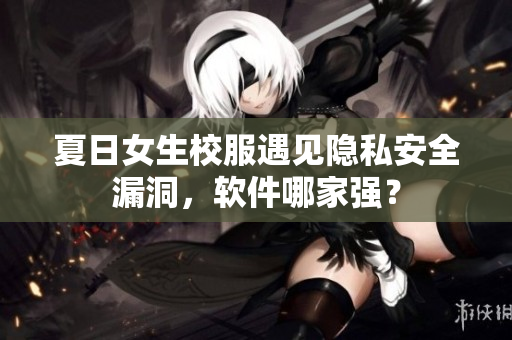 夏日女生校服遇見(jiàn)隱私安全漏洞，軟件哪家強(qiáng)？