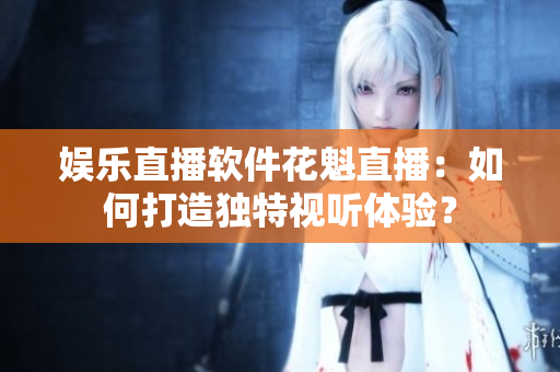 娛樂直播軟件花魁直播：如何打造獨特視聽體驗？