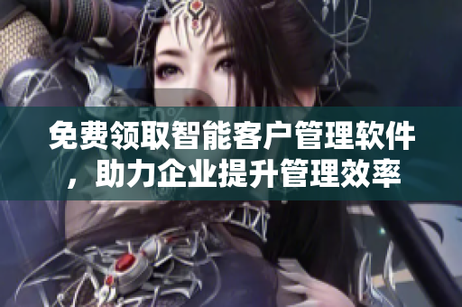 免費領(lǐng)取智能客戶管理軟件，助力企業(yè)提升管理效率