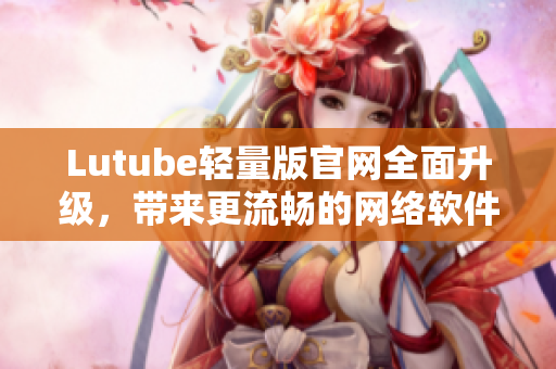 Lutube輕量版官網(wǎng)全面升級(jí)，帶來(lái)更流暢的網(wǎng)絡(luò)軟件體驗(yàn)