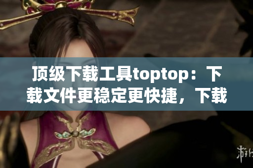 頂級下載工具toptop：下載文件更穩(wěn)定更快捷，下載速度提升數(shù)倍