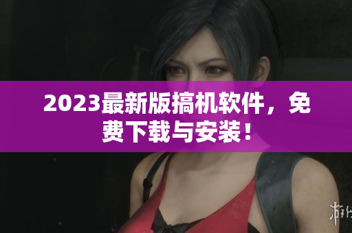 2023最新版搞機(jī)軟件，免費(fèi)下載與安裝！
