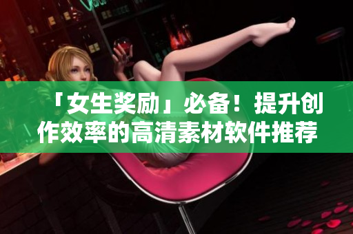 「女生獎勵」必備！提升創(chuàng)作效率的高清素材軟件推薦