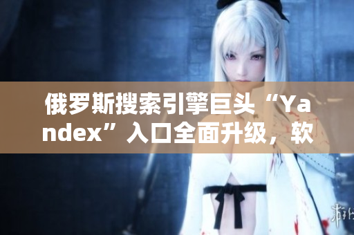 俄羅斯搜索引擎巨頭“Yandex”入口全面升級(jí)，軟件行業(yè)最新動(dòng)態(tài)揭秘