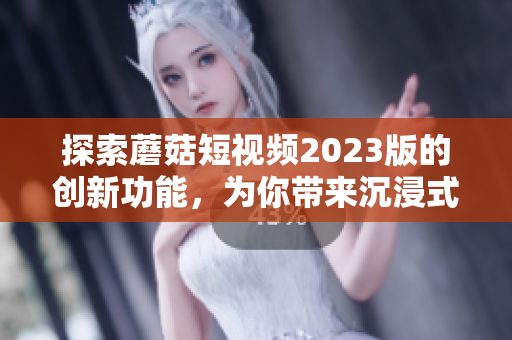 探索蘑菇短視頻2023版的創(chuàng)新功能，為你帶來沉浸式網絡軟件體驗