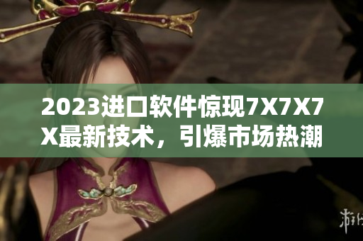 2023進(jìn)口軟件驚現(xiàn)7X7X7X最新技術(shù)，引爆市場(chǎng)熱潮