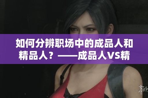 如何分辨職場(chǎng)中的成品人和精品人？——成品人VS精品人