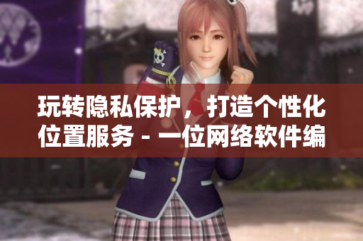 玩轉(zhuǎn)隱私保護，打造個性化位置服務(wù) - 一位網(wǎng)絡(luò)軟件編輯的探討