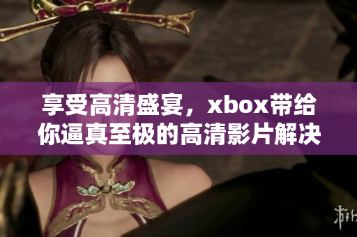 享受高清盛宴，xbox帶給你逼真至極的高清影片解決方案！