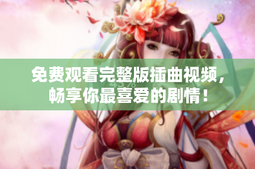免費(fèi)觀看完整版插曲視頻，暢享你最喜愛的劇情！