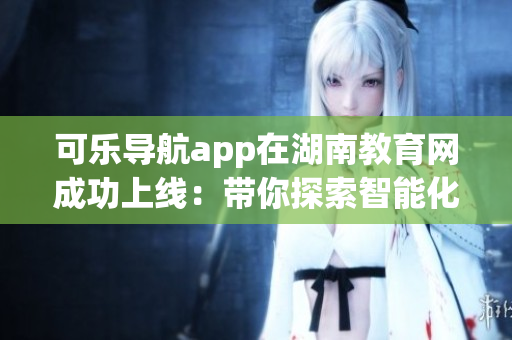 可樂(lè)導(dǎo)航app在湖南教育網(wǎng)成功上線：帶你探索智能化軟件讓學(xué)習(xí)變得更便捷