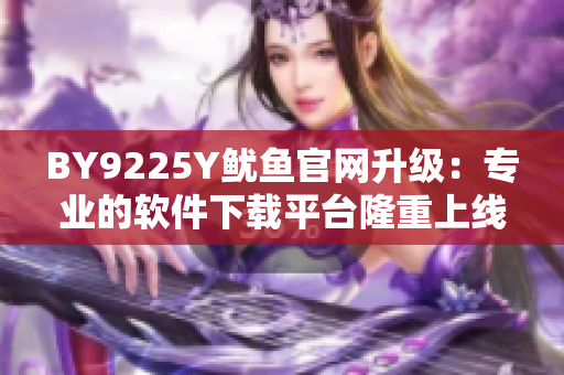 BY9225Y魷魚官網(wǎng)升級(jí)：專業(yè)的軟件下載平臺(tái)隆重上線！