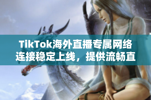 TikTok海外直播專屬網(wǎng)絡連接穩(wěn)定上線，提供流暢直播體驗