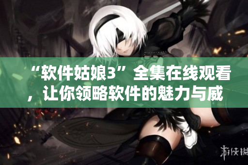 “軟件姑娘3”全集在線觀看，讓你領(lǐng)略軟件的魅力與威力！
