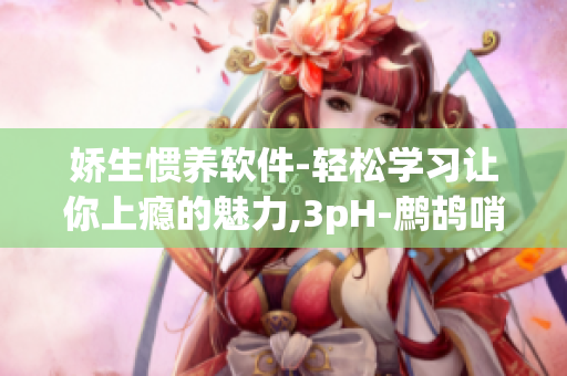 嬌生慣養(yǎng)軟件-輕松學習讓你上癮的魅力,3pH-鷓鴣哨筆趣閣