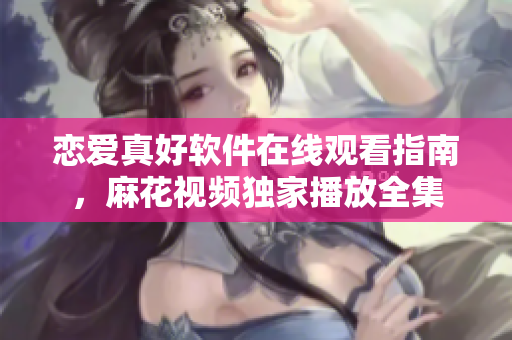 戀愛真好軟件在線觀看指南，麻花視頻獨家播放全集