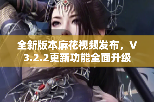 全新版本麻花視頻發(fā)布，V3.2.2更新功能全面升級