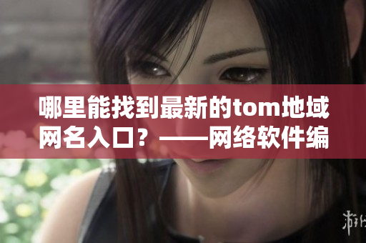 哪里能找到最新的tom地域網(wǎng)名入口？——網(wǎng)絡(luò)軟件編輯報(bào)道最新情況！