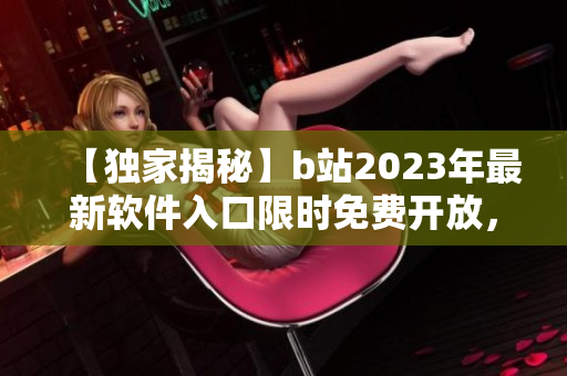 【獨(dú)家揭秘】b站2023年最新軟件入口限時(shí)免費(fèi)開放，搶先體驗(yàn)全新功能！